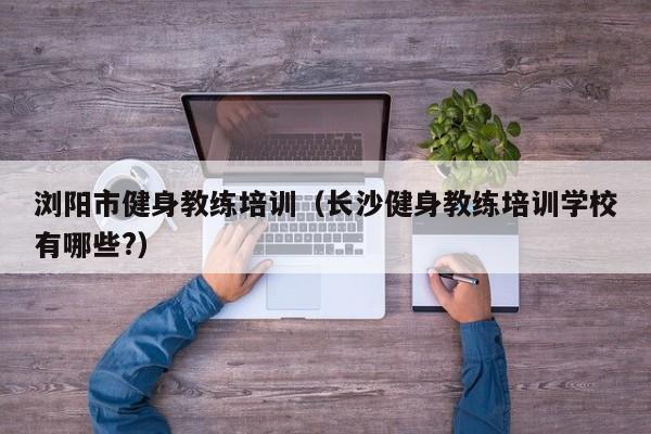 浏阳市健身教练培训（长沙健身教练培训学校有哪些?）