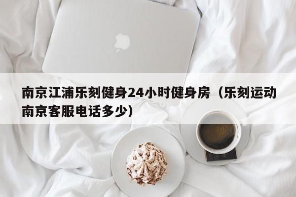 南京江浦乐刻健身24小时健身房（乐刻运动南京客服电话多少）