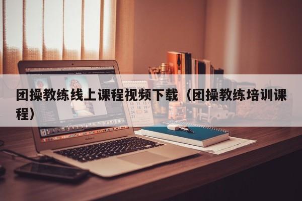 团操教练线上课程视频下载（团操教练培训课程）