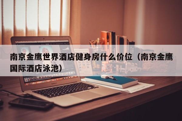 南京金鹰世界酒店健身房什么价位（南京金鹰国际酒店泳池）